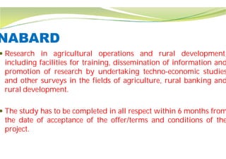 NABARD
 Research in agricultural operations
including facilities for training,
promotion of research by undertaking
and other surveys in the fields
rural development.
 The study has to be completed in
the date of acceptance of the offer/terms
project.
operations and rural development,
dissemination of information and
undertaking techno-economic studies
of agriculture, rural banking and
in all respect within 6 months from
offer/terms and conditions of the
 