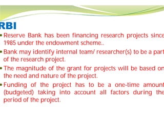 RBI
 Reserve Bank has been financing
1985 under the endowment scheme
 Bank may identify internal team/
of the research project.
 The magnitude of the grant
the need and nature of the project
 Funding of the project has
(budgeted) taking into account
period of the project.
financing research projects since
scheme..
team/ researcher(s) to be a part
for projects will be based on
project.
has to be a one-time amount
account all factors during the
 