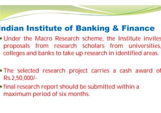 Indian Institute of Banking & Finance
 Under the Macro Research
proposals from research
colleges and banks to take up
 The selected research project
Rs.2,50,000/-
 final research report should be submitted within a
maximum period of six months.
Indian Institute of Banking & Finance
scheme, the Institute invites
scholars from universities,
up research in identified areas.
project carries a cash award of
final research report should be submitted within a
maximum period of six months.
 