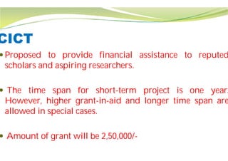 CICT
 Proposed to provide financial
scholars and aspiring researchers
 The time span for short
However, higher grant-in-aid
allowed in special cases.
 Amount of grant will be 2,50,000/
financial assistance to reputed
researchers.
short-term project is one year.
aid and longer time span are
Amount of grant will be 2,50,000/-
 