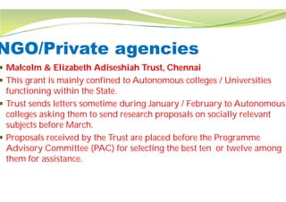 NGO/Private agencies
 Malcolm & Elizabeth Adiseshiah Trust, Chennai
 This grant is mainly confined to Autonomous colleges / Universities
functioning within the State.
 Trust sends letters sometime during January / February to Autonomous
colleges asking them to send research proposals on socially relevant
subjects before March.
 Proposals received by the Trust are placed before the Programme
Advisory Committee (PAC) for selecting the best ten
them for assistance.
NGO/Private agencies
Trust, Chennai
This grant is mainly confined to Autonomous colleges / Universities
Trust sends letters sometime during January / February to Autonomous
colleges asking them to send research proposals on socially relevant
Proposals received by the Trust are placed before the Programme
Advisory Committee (PAC) for selecting the best ten or twelve among
 