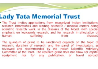 Lady Tata Memorial Trust
 The Trust invites applications from
research laboratories and leading
scientific research work in the diseases
emphasis on leukaemia research,
human suffering
The quantum of grant to be sanctioned
research, duration of research, and
reviewed and recommended by
Committee of the Trust. The research
equipment, nor for any publication,
Lady Tata Memorial Trust
from recognized Indian Institutions,
leading scientific / medical centers doing
diseases of the blood, with special
and for research in alleviation of
from diseases.
sanctioned depends on the topic of
and the panel of investigators, as
by the Indian Scientific Advisory
research grant does not allow for capital
publication, or travel abroad.
 