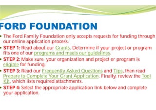FORD FOUNDATION
 The Ford Family Foundation only accepts requests for funding through
our online application process.
 STEP 1: Read about our Grants. Determine if your project or program
fits one of our programs and meets our
 STEP 2: Make sure your organization and project or program is
eligible for funding.
 STEP 3: Read our Frequently Asked Questions
Prepare to Complete Your Grant Application
Kit, which lists required attachments.
 STEP 4: Select the appropriate application link below and complete
your application.
FORD FOUNDATION
The Ford Family Foundation only accepts requests for funding through
Determine if your project or program
programs and meets our guidelines.
your organization and project or program is
Frequently Asked Questions and Tips, then read
Prepare to Complete Your Grant Application. Finally, review the Tool
lists required attachments.
Select the appropriate application link below and complete
 