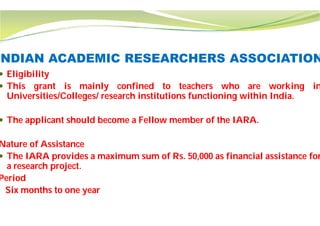 INDIAN ACADEMIC RESEARCHERS ASSOCIATION
 Eligibility
 This grant is mainly confined
Universities/Colleges/ research institutions
 The applicant should become a Fellow
Nature of Assistance
 The IARA provides a maximum sum
a research project.
Period
Six months to one year
INDIAN ACADEMIC RESEARCHERS ASSOCIATION
to teachers who are working in
institutions functioning within India.
Fellow member of the IARA.
of Rs. 50,000 as financial assistance for
 