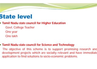 State level
 Tamil Nadu state council for Higher Education
Govt. College Teacher
One year
One lakh
 Tamil Nadu state council for Science and Technology
The objective of this scheme is to
development projects which are socially
application to find solutions to socio
Tamil Nadu state council for Higher Education
Tamil Nadu state council for Science and Technology
to support promising research and
socially relevant and have immediate
socio-economic problems.
 