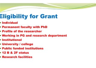 Eligibility for Grant
 Individual
 Permanent faculty with PhD
 Profile of the researcher
 Working in PG and research department
 Institutional
 University / college
 Public funded institutions
 12 B & 2F status
 Research facilities
Eligibility for Grant
Working in PG and research department
 