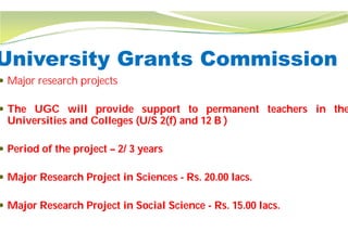 University Grants Commission
 Major research projects
 The UGC will provide support
Universities and Colleges (U/S 2(f)
 Period of the project – 2/ 3 years
 Major Research Project in Sciences
 Major Research Project in Social Science
University Grants Commission
support to permanent teachers in the
(f) and 12 B )
Sciences - Rs. 20.00 lacs.
Science - Rs. 15.00 lacs.
 