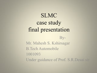 SLMC
case study
final presentation
By-
Mr. Mahesh S. Kshirsagar
B.Tech Automobile
1001093
Under guidance of Prof. S.R.Desai sir
 