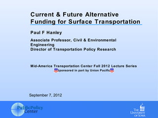 Current & Future Alternative
Funding for Surface Transportation
Paul F Hanley
Associate Professor, Civil & Environmental
Engineering
Director of Transportation Policy Research



Mid-America Transportation Center Fall 2012 Lecture Series
              Sponsored in part by Union Pacific




September 7, 2012
 