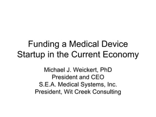 Funding a Medical Device
Startup in the Current Economy
       Michael J. Weickert, PhD
          President and CEO
     S.E.A. Medical Systems, Inc.
    President, Wit Creek Consulting
 