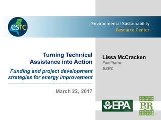 Turning Technical
Assistance into Action
Funding and project development
strategies for energy improvement
March 22, 2017
Lissa McCracken
Facilitator
ESRC
 