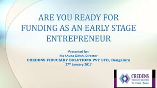 ARE YOU READY FOR
FUNDING AS AN EARLY STAGE
ENTREPRENEUR
Presented by:
Ms Shuba Girish, Director
CREDENS FIDUCIARY SOLUTIONS PVT LTD, Bengaluru
27th January 2017
 