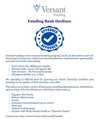 Funding Bank Declines
Versant Funding's non-recourse factoring program can be an alternative source of
financing for businesses which have been declined by a bank but have good quality
accounts receivable outstanding.
 $100,000 to $10 Million per month
 Advance Rate: Up to 75% against AR
 Non-recourse - No Personal Guaranty
 Closing as quickly as 3- 5 days
We specialize in difficult deals by ignoring our clients' financial condition and
focusing on the quality of their accounts receivable.
This allows us to help a variety of businesses including Manufacturers, Distributors
and an array of Service Businesses which have traits such as:
 Negative Net Worth
 Balance Sheet Issues
 Losses
 Customer Concentrations (up to 100%)
 Start-ups
 Debtors in Possession
 Owners with Weak Person Credit or "Character Issues"
Contact me today to learn if your client would benefit.
 