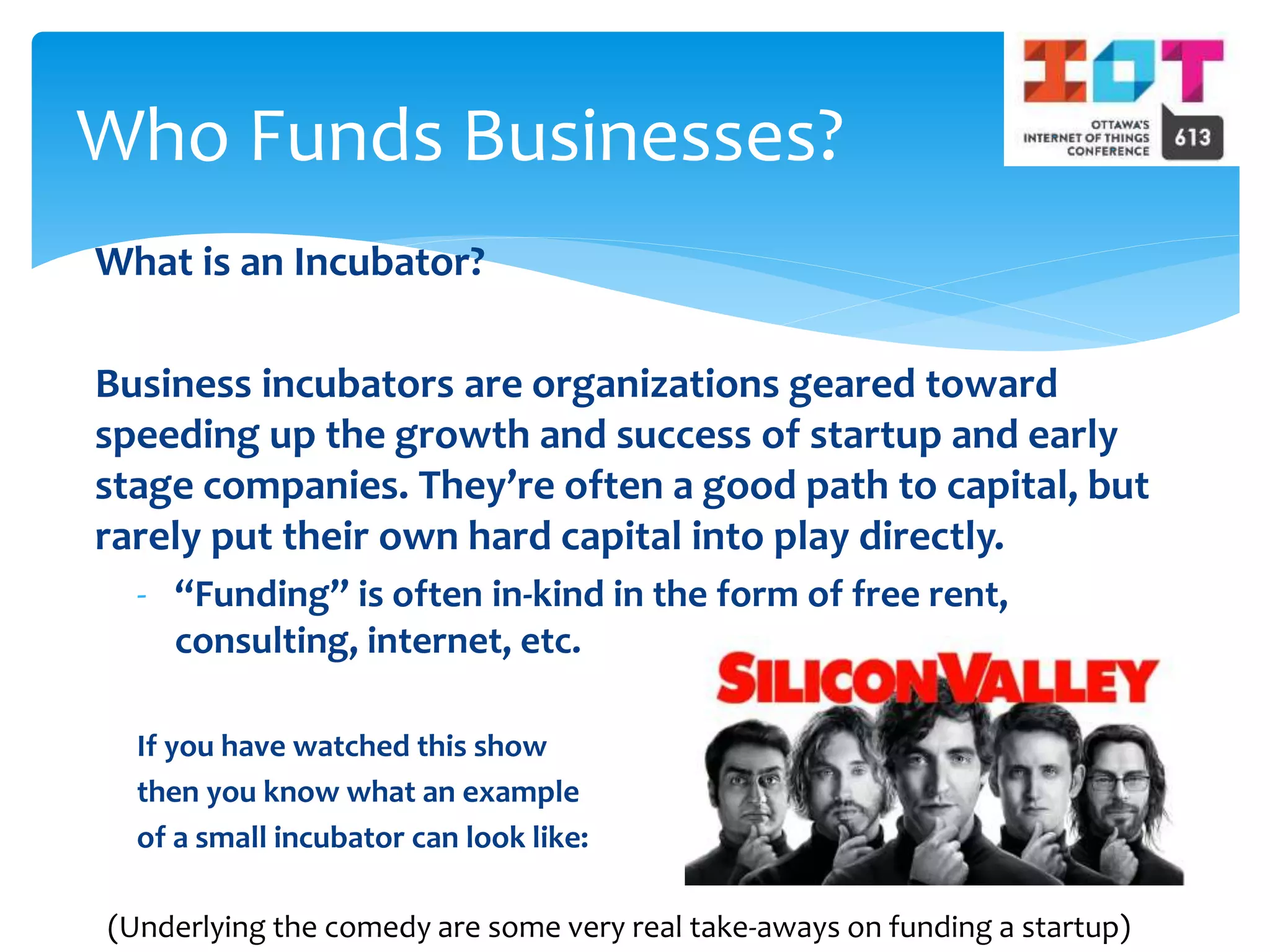 What is an Incubator?
Business incubators are organizations geared toward
speeding up the growth and success of startup and early
stage companies. They’re often a good path to capital, but
rarely put their own hard capital into play directly.
- “Funding” is often in-kind in the form of free rent,
consulting, internet, etc.
If you have watched this show
then you know what an example
of a small incubator can look like:
Who Funds Businesses?
(Underlying the comedy are some very real take-aways on funding a startup)
 