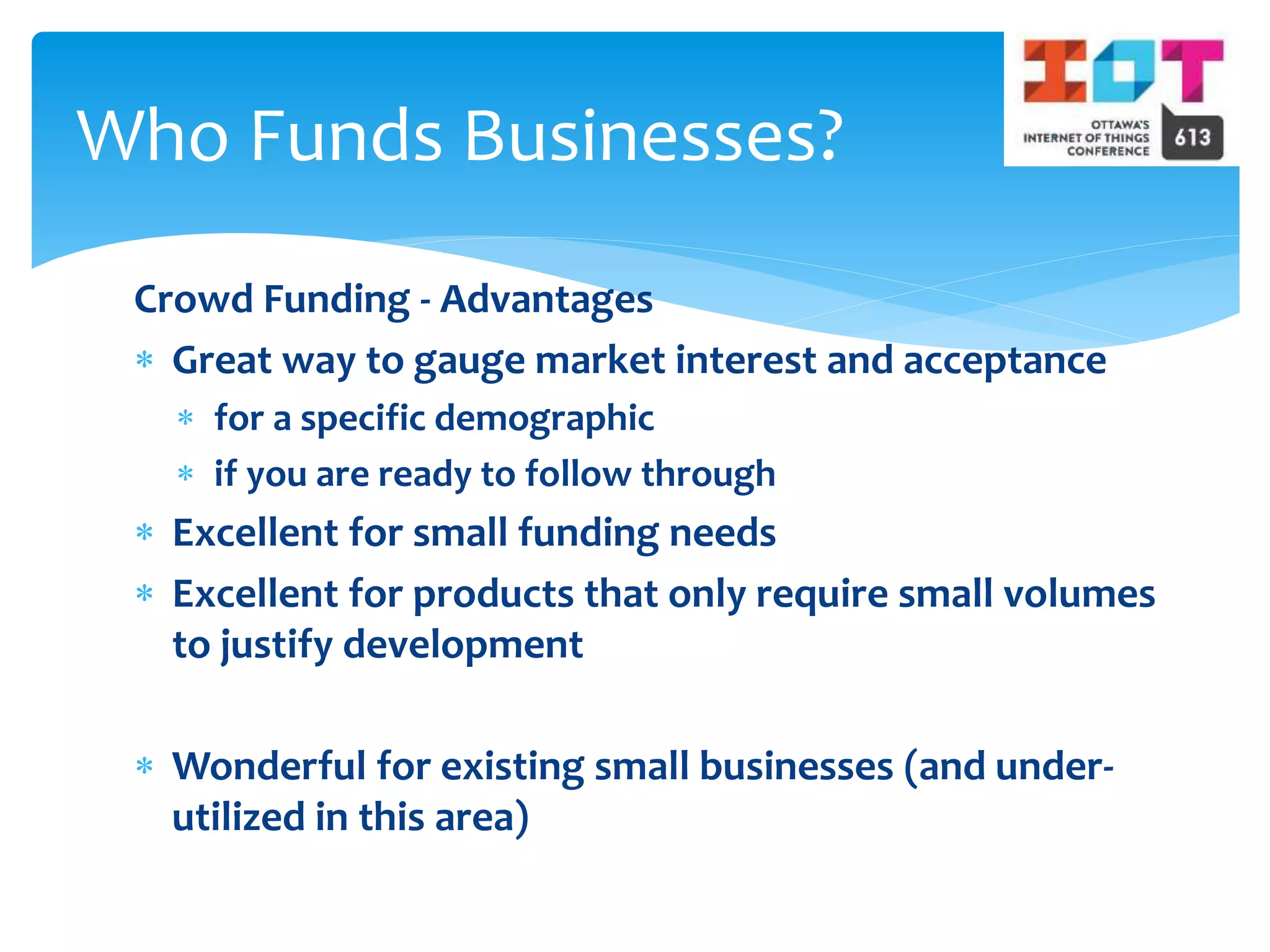 Crowd Funding - Advantages
 Great way to gauge market interest and acceptance
 for a specific demographic
 if you are ready to follow through
 Excellent for small funding needs
 Excellent for products that only require small volumes
to justify development
 Wonderful for existing small businesses (and under-
utilized in this area)
Who Funds Businesses?
 