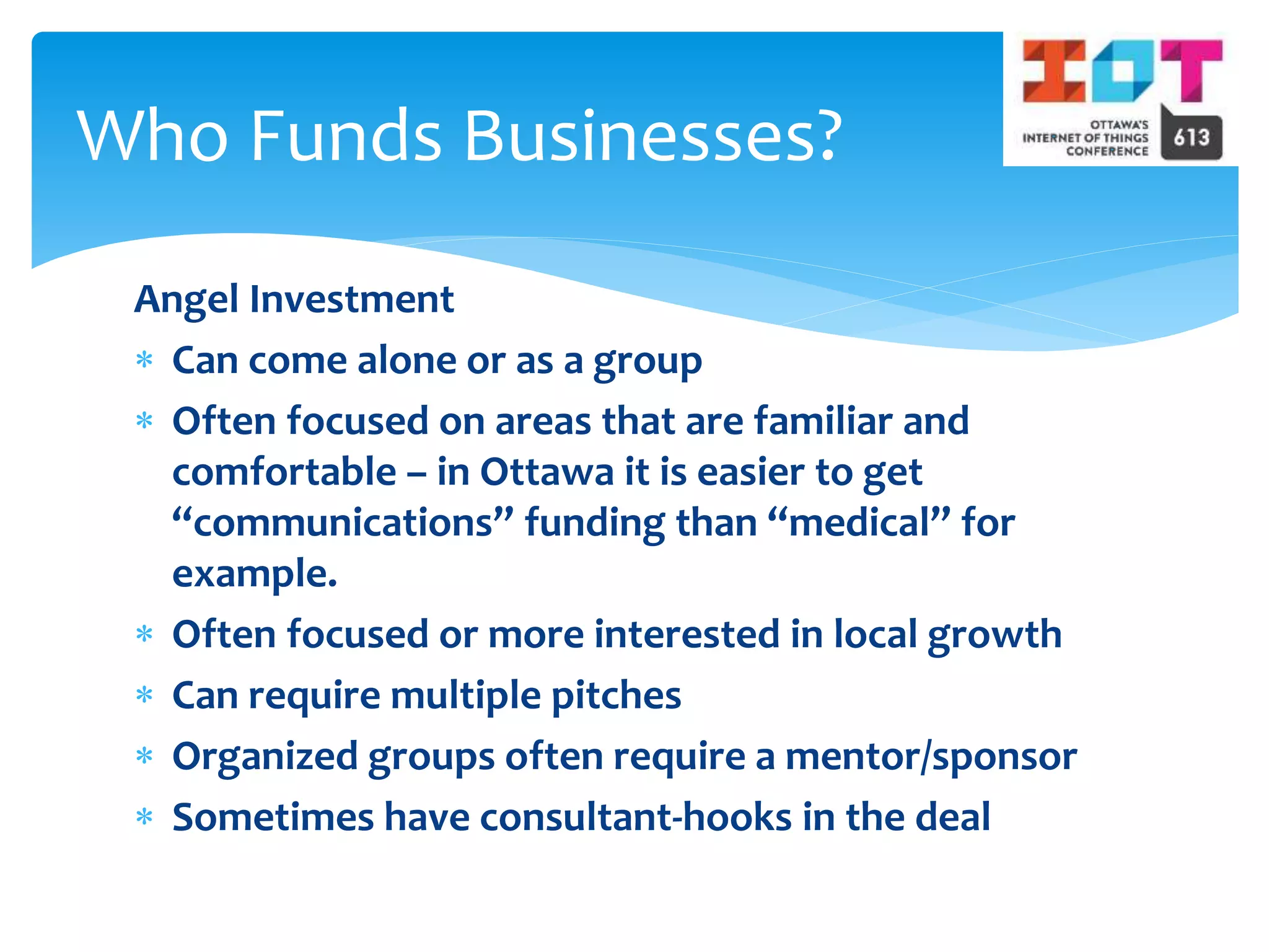 Angel Investment
 Can come alone or as a group
 Often focused on areas that are familiar and
comfortable – in Ottawa it is easier to get
“communications” funding than “medical” for
example.
 Often focused or more interested in local growth
 Can require multiple pitches
 Organized groups often require a mentor/sponsor
 Sometimes have consultant-hooks in the deal
Who Funds Businesses?
 