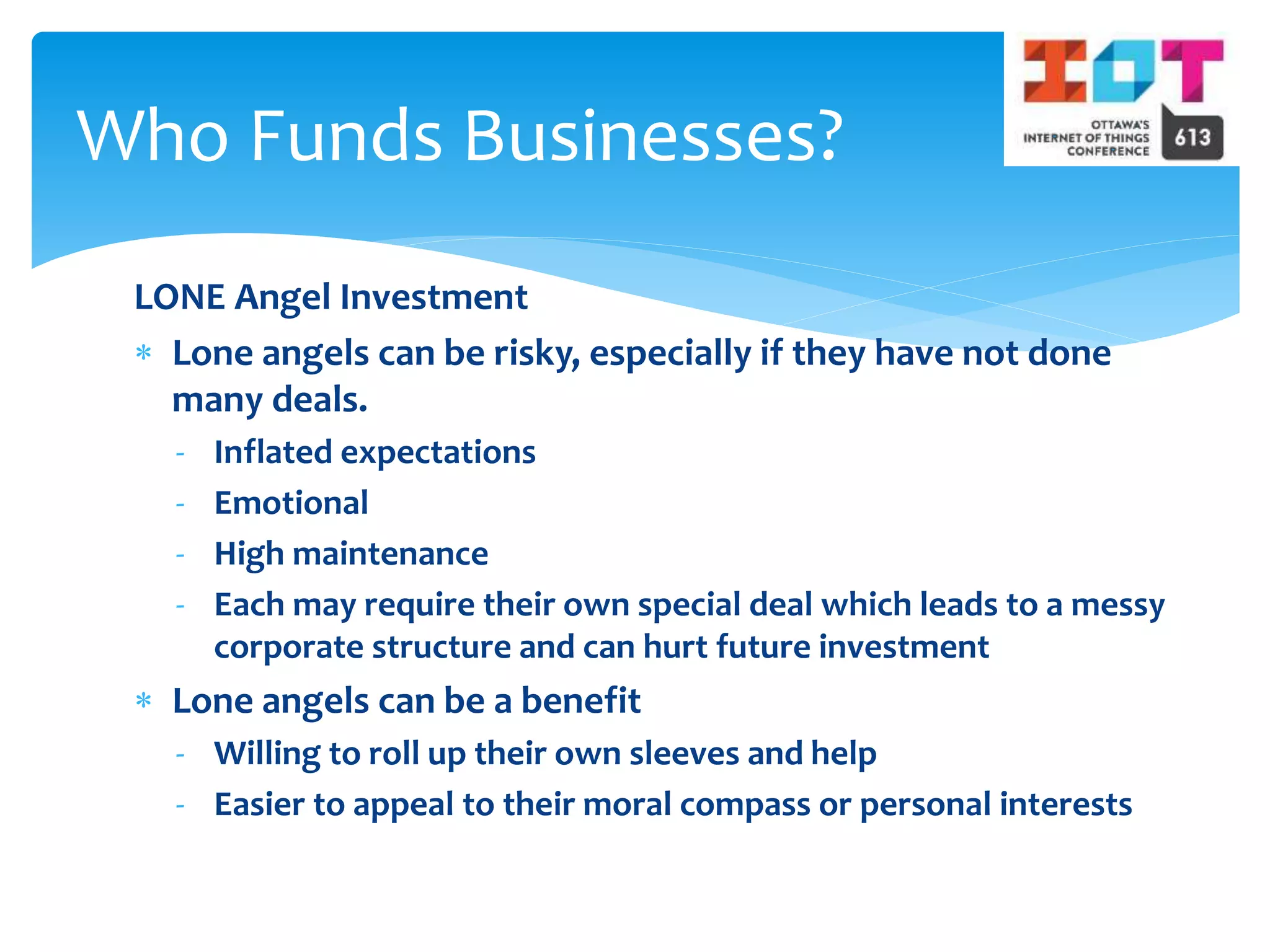 LONE Angel Investment
 Lone angels can be risky, especially if they have not done
many deals.
- Inflated expectations
- Emotional
- High maintenance
- Each may require their own special deal which leads to a messy
corporate structure and can hurt future investment
 Lone angels can be a benefit
- Willing to roll up their own sleeves and help
- Easier to appeal to their moral compass or personal interests
Who Funds Businesses?
 