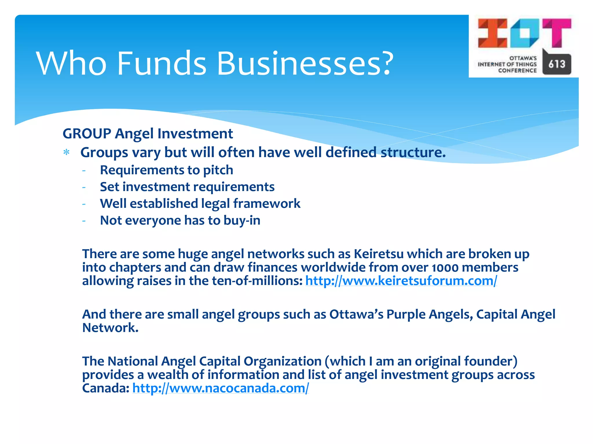 GROUP Angel Investment
 Groups vary but will often have well defined structure.
- Requirements to pitch
- Set investment requirements
- Well established legal framework
- Not everyone has to buy-in
There are some huge angel networks such as Keiretsu which are broken up
into chapters and can draw finances worldwide from over 1000 members
allowing raises in the ten-of-millions: http://www.keiretsuforum.com/
And there are small angel groups such as Ottawa’s Purple Angels, Capital Angel
Network.
The National Angel Capital Organization (which I am an original founder)
provides a wealth of information and list of angel investment groups across
Canada: http://www.nacocanada.com/
Who Funds Businesses?
 