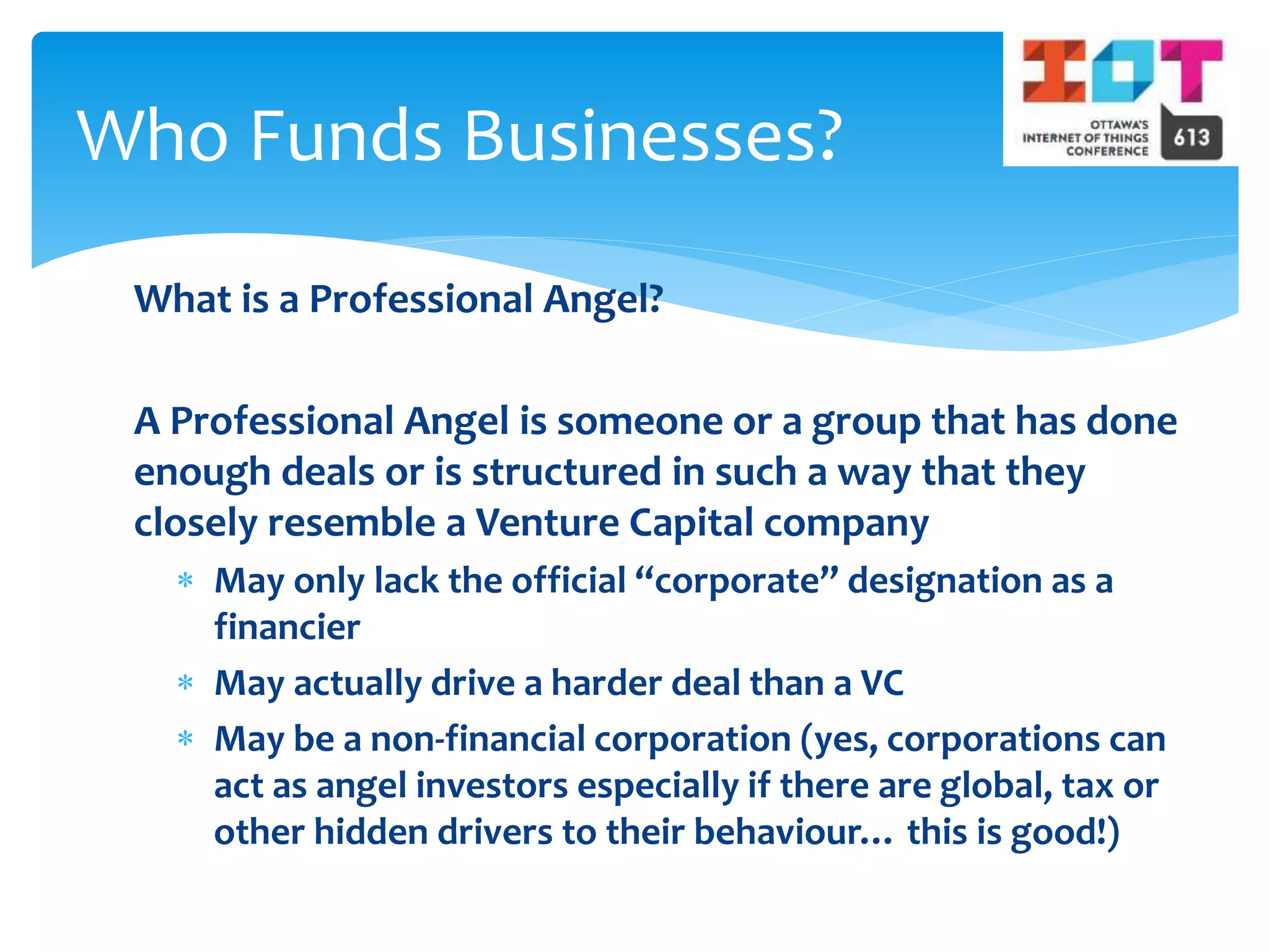 What is a Professional Angel?
A Professional Angel is someone or a group that has done
enough deals or is structured in such a way that they
closely resemble a Venture Capital company
 May only lack the official “corporate” designation as a
financier
 May actually drive a harder deal than a VC
 May be a non-financial corporation (yes, corporations can
act as angel investors especially if there are global, tax or
other hidden drivers to their behaviour… this is good!)
Who Funds Businesses?
 