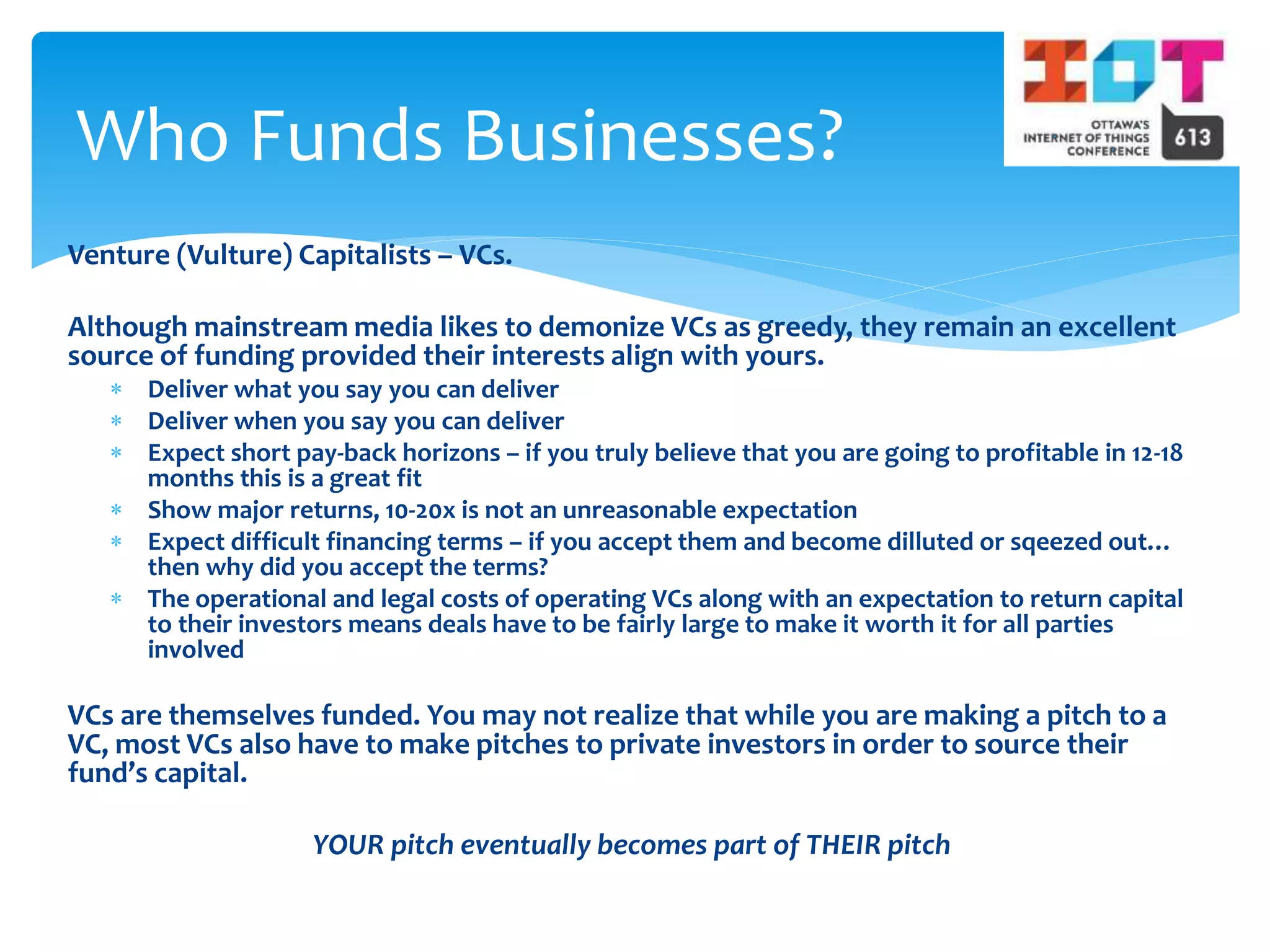 Venture (Vulture) Capitalists – VCs.
Although mainstream media likes to demonize VCs as greedy, they remain an excellent
source of funding provided their interests align with yours.
 Deliver what you say you can deliver
 Deliver when you say you can deliver
 Expect short pay-back horizons – if you truly believe that you are going to profitable in 12-18
months this is a great fit
 Show major returns, 10-20x is not an unreasonable expectation
 Expect difficult financing terms – if you accept them and become dilluted or sqeezed out…
then why did you accept the terms?
 The operational and legal costs of operating VCs along with an expectation to return capital
to their investors means deals have to be fairly large to make it worth it for all parties
involved
VCs are themselves funded. You may not realize that while you are making a pitch to a
VC, most VCs also have to make pitches to private investors in order to source their
fund’s capital.
YOUR pitch eventually becomes part of THEIR pitch
Who Funds Businesses?
 