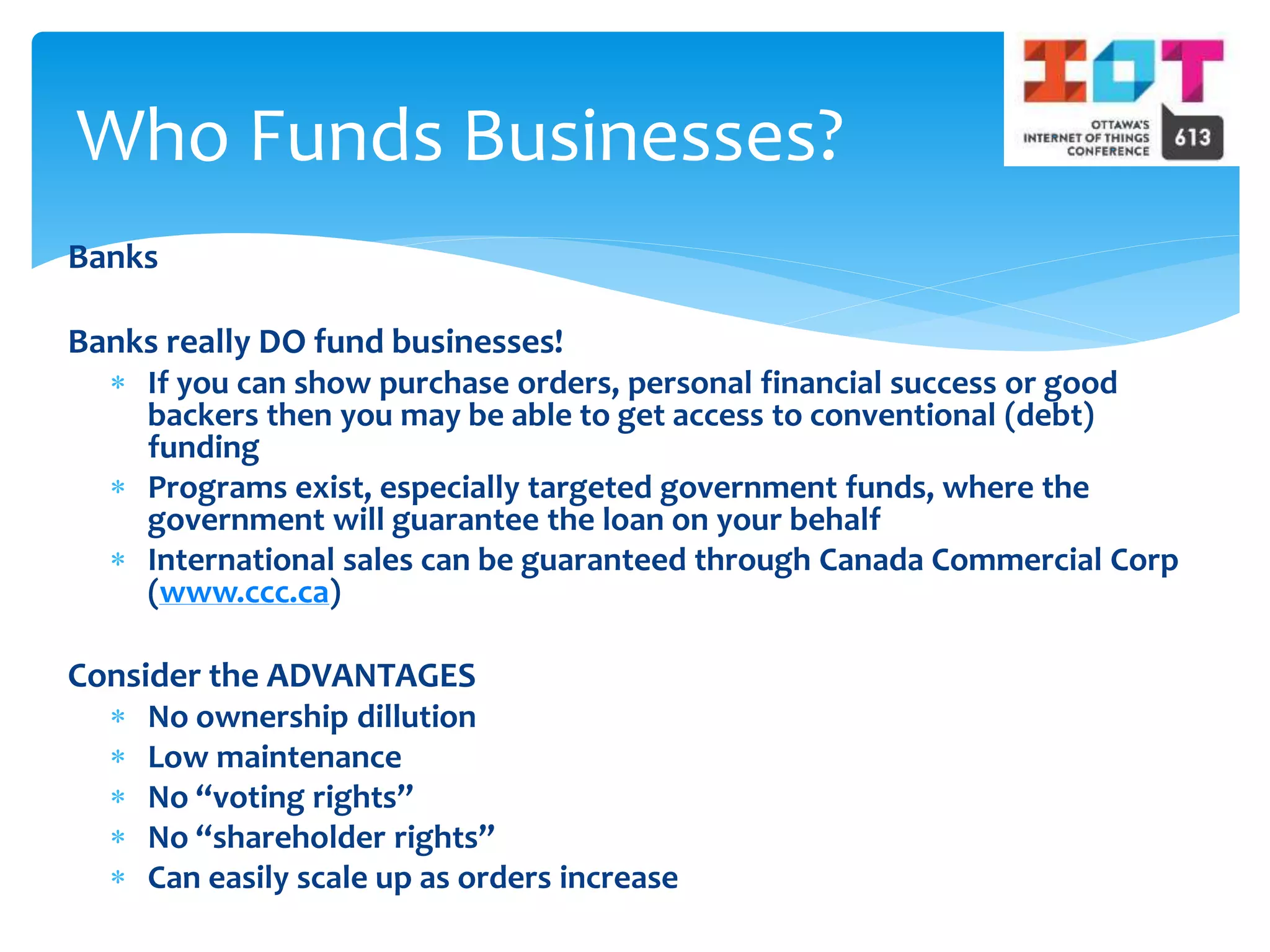 Banks
Banks really DO fund businesses!
 If you can show purchase orders, personal financial success or good
backers then you may be able to get access to conventional (debt)
funding
 Programs exist, especially targeted government funds, where the
government will guarantee the loan on your behalf
 International sales can be guaranteed through Canada Commercial Corp
(www.ccc.ca)
Consider the ADVANTAGES
 No ownership dillution
 Low maintenance
 No “voting rights”
 No “shareholder rights”
 Can easily scale up as orders increase
Who Funds Businesses?
 