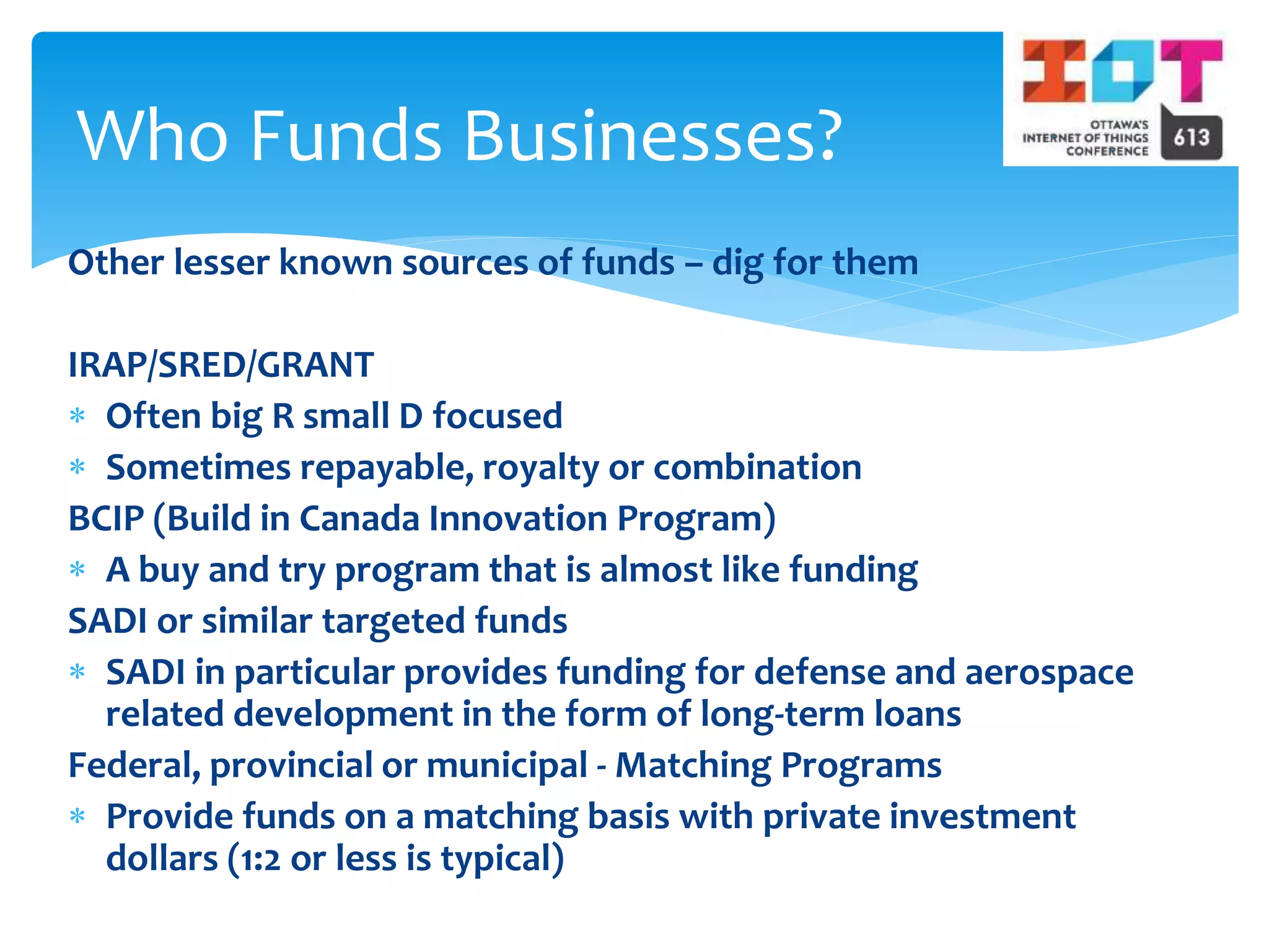 Other lesser known sources of funds – dig for them
IRAP/SRED/GRANT
 Often big R small D focused
 Sometimes repayable, royalty or combination
BCIP (Build in Canada Innovation Program)
 A buy and try program that is almost like funding
SADI or similar targeted funds
 SADI in particular provides funding for defense and aerospace
related development in the form of long-term loans
Federal, provincial or municipal - Matching Programs
 Provide funds on a matching basis with private investment
dollars (1:2 or less is typical)
Who Funds Businesses?
 