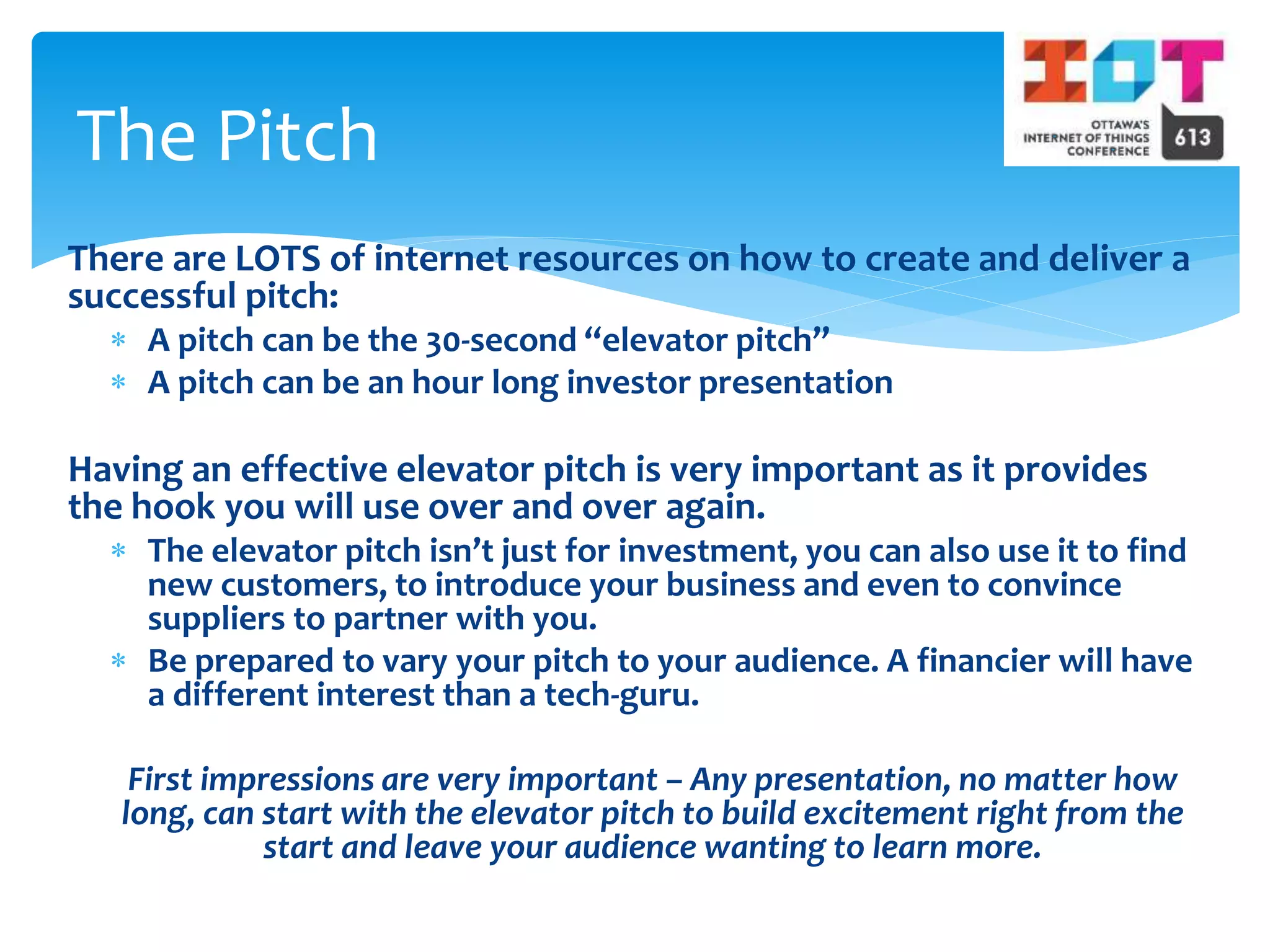 There are LOTS of internet resources on how to create and deliver a
successful pitch:
 A pitch can be the 30-second “elevator pitch”
 A pitch can be an hour long investor presentation
Having an effective elevator pitch is very important as it provides
the hook you will use over and over again.
 The elevator pitch isn’t just for investment, you can also use it to find
new customers, to introduce your business and even to convince
suppliers to partner with you.
 Be prepared to vary your pitch to your audience. A financier will have
a different interest than a tech-guru.
First impressions are very important – Any presentation, no matter how
long, can start with the elevator pitch to build excitement right from the
start and leave your audience wanting to learn more.
The Pitch
 