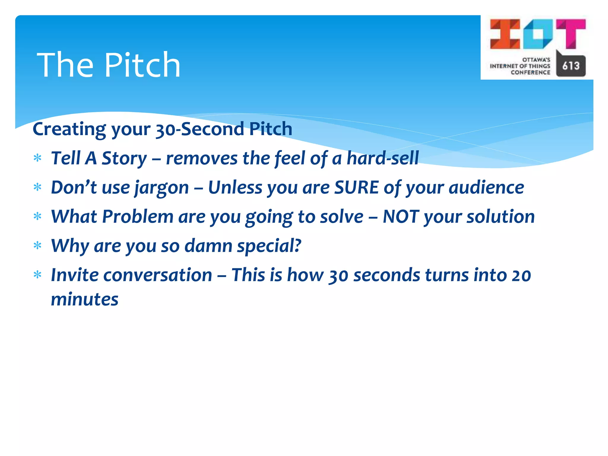 Creating your 30-Second Pitch
 Tell A Story – removes the feel of a hard-sell
 Don’t use jargon – Unless you are SURE of your audience
 What Problem are you going to solve – NOT your solution
 Why are you so damn special?
 Invite conversation – This is how 30 seconds turns into 20
minutes
The Pitch
 