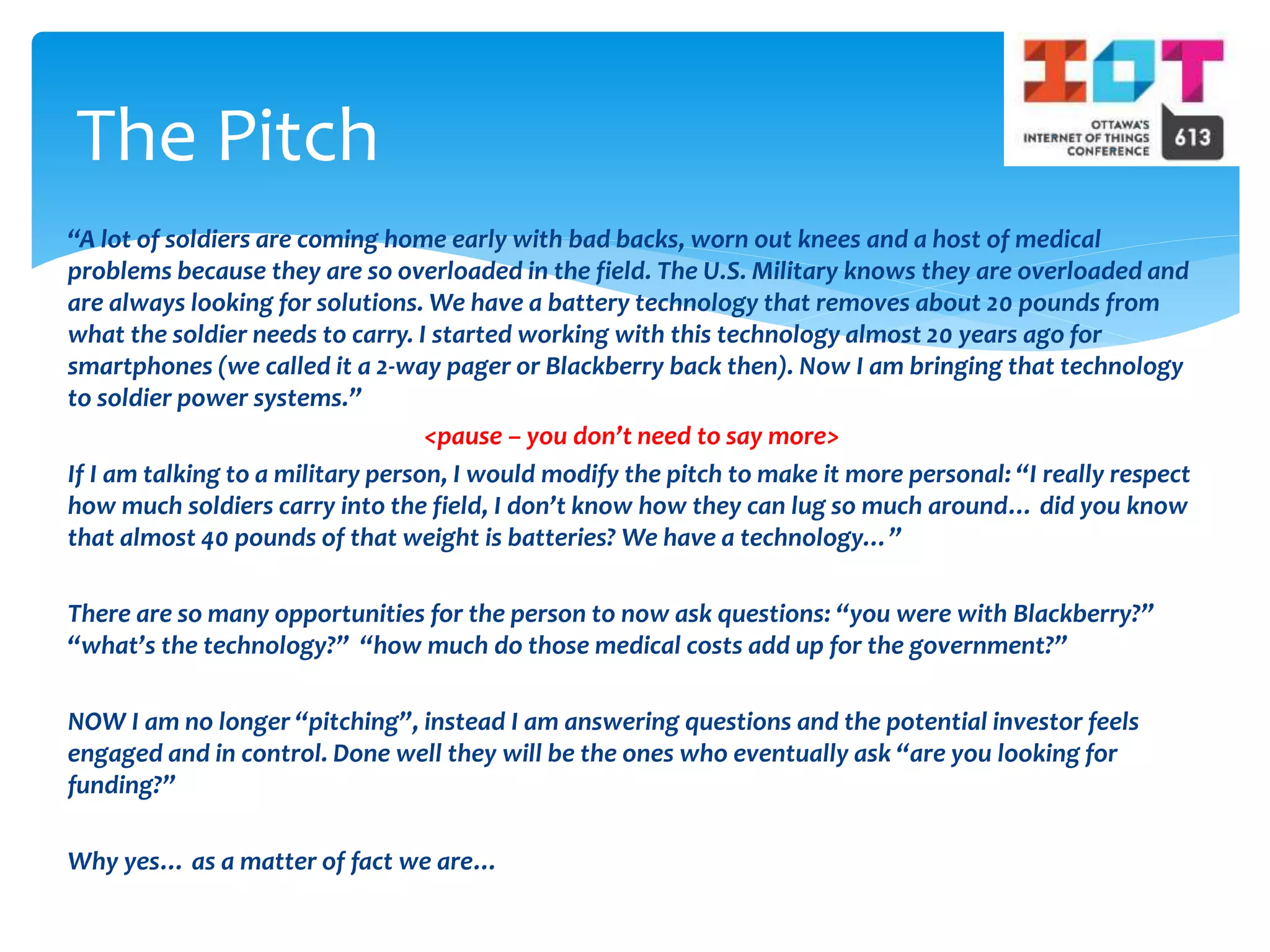 “A lot of soldiers are coming home early with bad backs, worn out knees and a host of medical
problems because they are so overloaded in the field. The U.S. Military knows they are overloaded and
are always looking for solutions. We have a battery technology that removes about 20 pounds from
what the soldier needs to carry. I started working with this technology almost 20 years ago for
smartphones (we called it a 2-way pager or Blackberry back then). Now I am bringing that technology
to soldier power systems.”
<pause – you don’t need to say more>
If I am talking to a military person, I would modify the pitch to make it more personal: “I really respect
how much soldiers carry into the field, I don’t know how they can lug so much around… did you know
that almost 40 pounds of that weight is batteries? We have a technology…”
There are so many opportunities for the person to now ask questions: “you were with Blackberry?”
“what’s the technology?” “how much do those medical costs add up for the government?”
NOW I am no longer “pitching”, instead I am answering questions and the potential investor feels
engaged and in control. Done well they will be the ones who eventually ask “are you looking for
funding?”
Why yes… as a matter of fact we are…
The Pitch
 