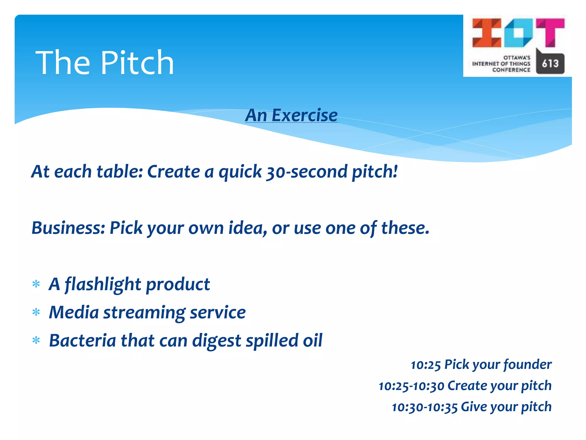 An Exercise
At each table: Create a quick 30-second pitch!
Business: Pick your own idea, or use one of these.
 A flashlight product
 Media streaming service
 Bacteria that can digest spilled oil
10:25 Pick your founder
10:25-10:30 Create your pitch
10:30-10:35 Give your pitch
The Pitch
 