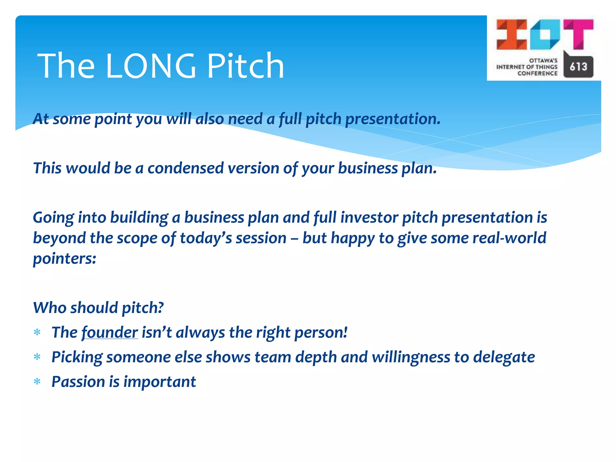 At some point you will also need a full pitch presentation.
This would be a condensed version of your business plan.
Going into building a business plan and full investor pitch presentation is
beyond the scope of today’s session – but happy to give some real-world
pointers:
Who should pitch?
 The founder isn’t always the right person!
 Picking someone else shows team depth and willingness to delegate
 Passion is important
The LONG Pitch
 