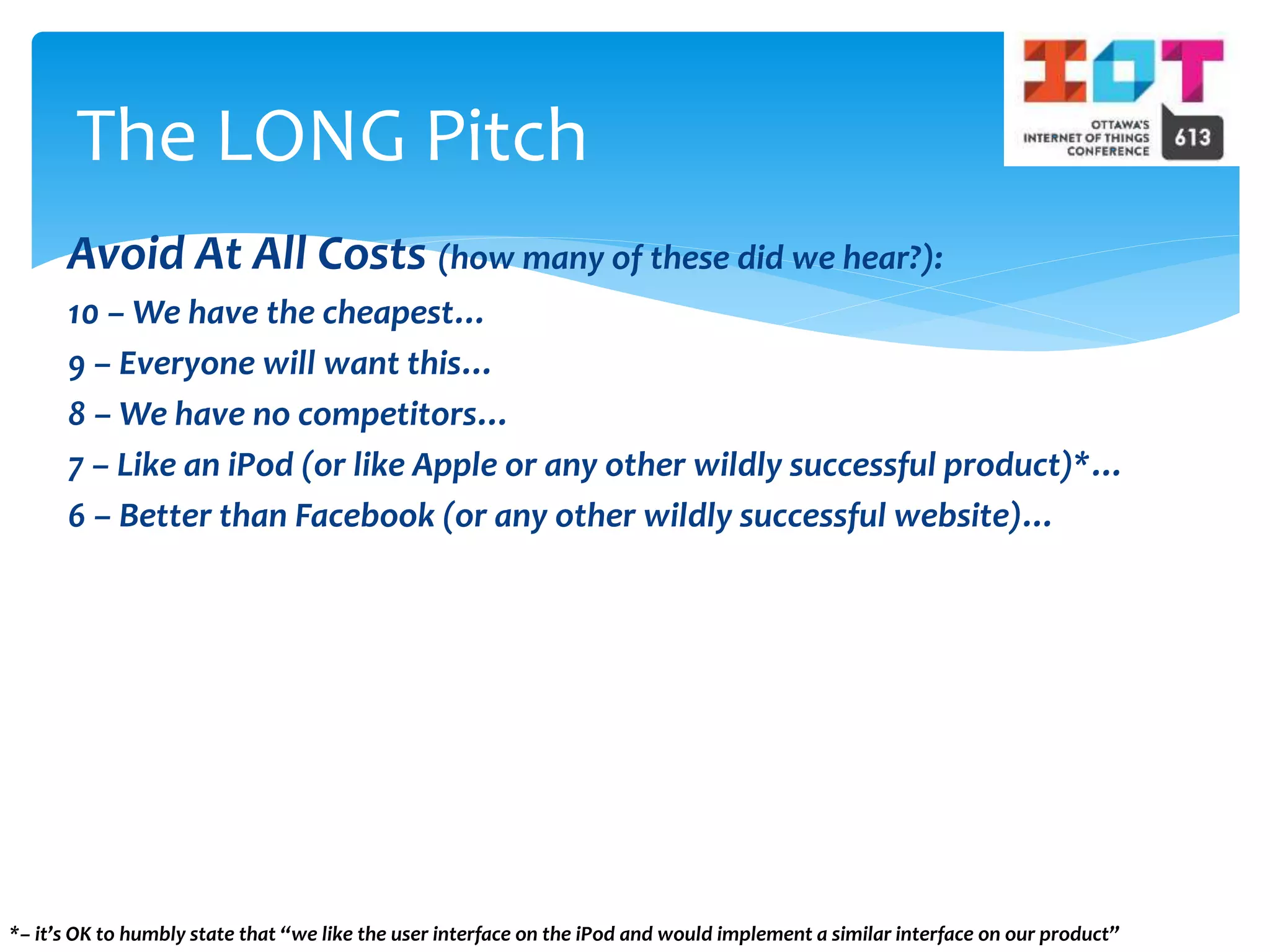 Avoid At All Costs (how many of these did we hear?):
10 – We have the cheapest…
9 – Everyone will want this…
8 – We have no competitors…
7 – Like an iPod (or like Apple or any other wildly successful product)*…
6 – Better than Facebook (or any other wildly successful website)…
The LONG Pitch
*– it’s OK to humbly state that “we like the user interface on the iPod and would implement a similar interface on our product”
 