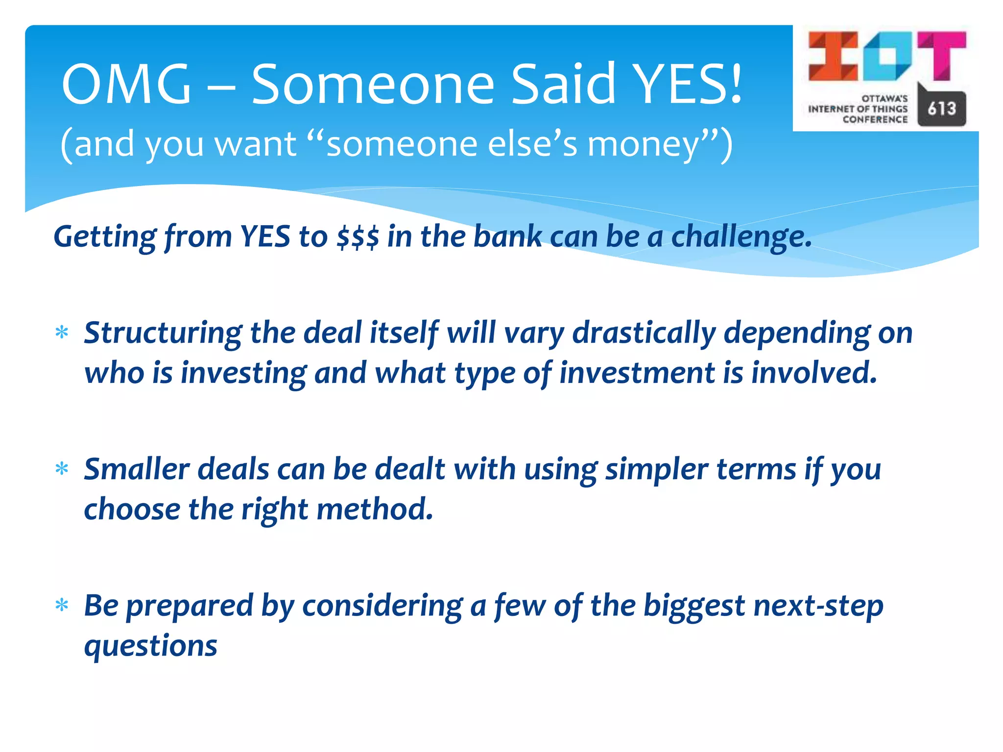 Getting from YES to $$$ in the bank can be a challenge.
 Structuring the deal itself will vary drastically depending on
who is investing and what type of investment is involved.
 Smaller deals can be dealt with using simpler terms if you
choose the right method.
 Be prepared by considering a few of the biggest next-step
questions
OMG – Someone Said YES!
(and you want “someone else’s money”)
 