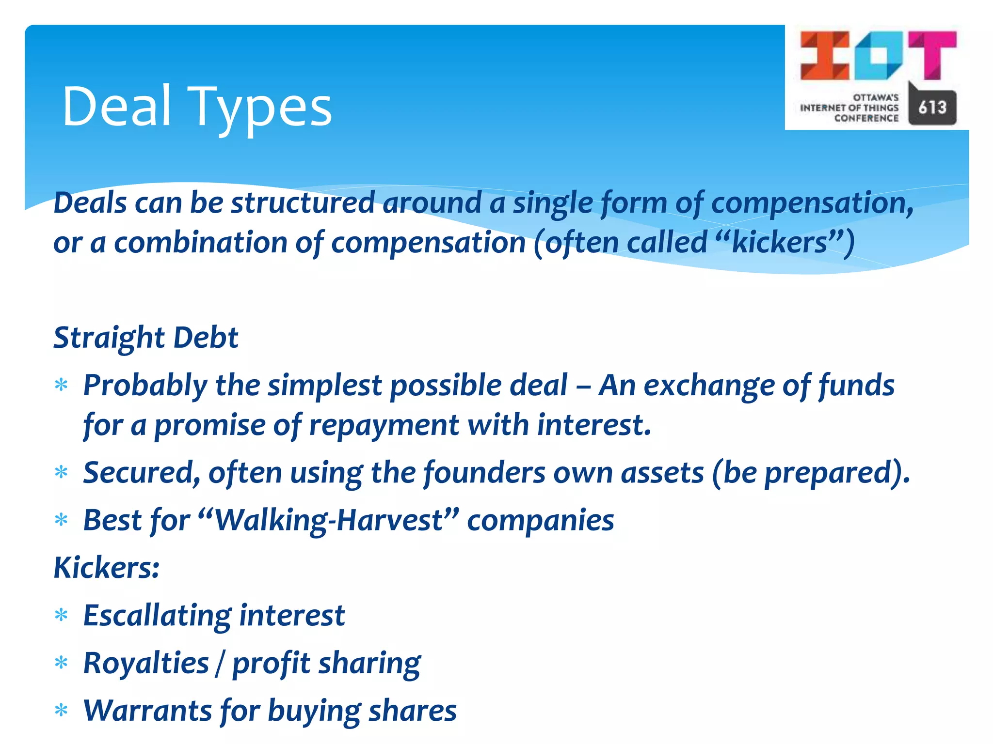 Deals can be structured around a single form of compensation,
or a combination of compensation (often called “kickers”)
Straight Debt
 Probably the simplest possible deal – An exchange of funds
for a promise of repayment with interest.
 Secured, often using the founders own assets (be prepared).
 Best for “Walking-Harvest” companies
Kickers:
 Escallating interest
 Royalties / profit sharing
 Warrants for buying shares
Deal Types
 