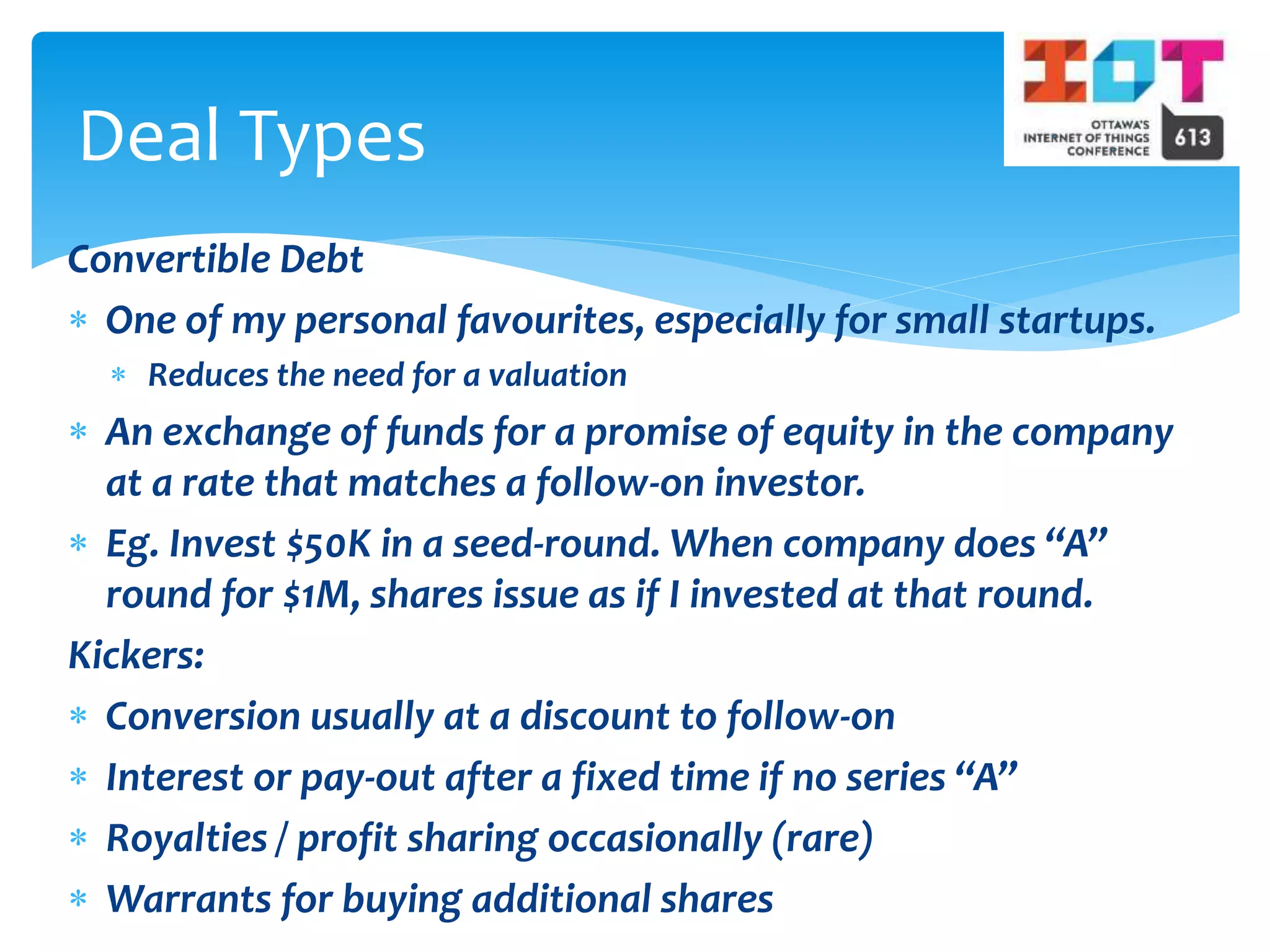 Convertible Debt
 One of my personal favourites, especially for small startups.
 Reduces the need for a valuation
 An exchange of funds for a promise of equity in the company
at a rate that matches a follow-on investor.
 Eg. Invest $50K in a seed-round. When company does “A”
round for $1M, shares issue as if I invested at that round.
Kickers:
 Conversion usually at a discount to follow-on
 Interest or pay-out after a fixed time if no series “A”
 Royalties / profit sharing occasionally (rare)
 Warrants for buying additional shares
Deal Types
 