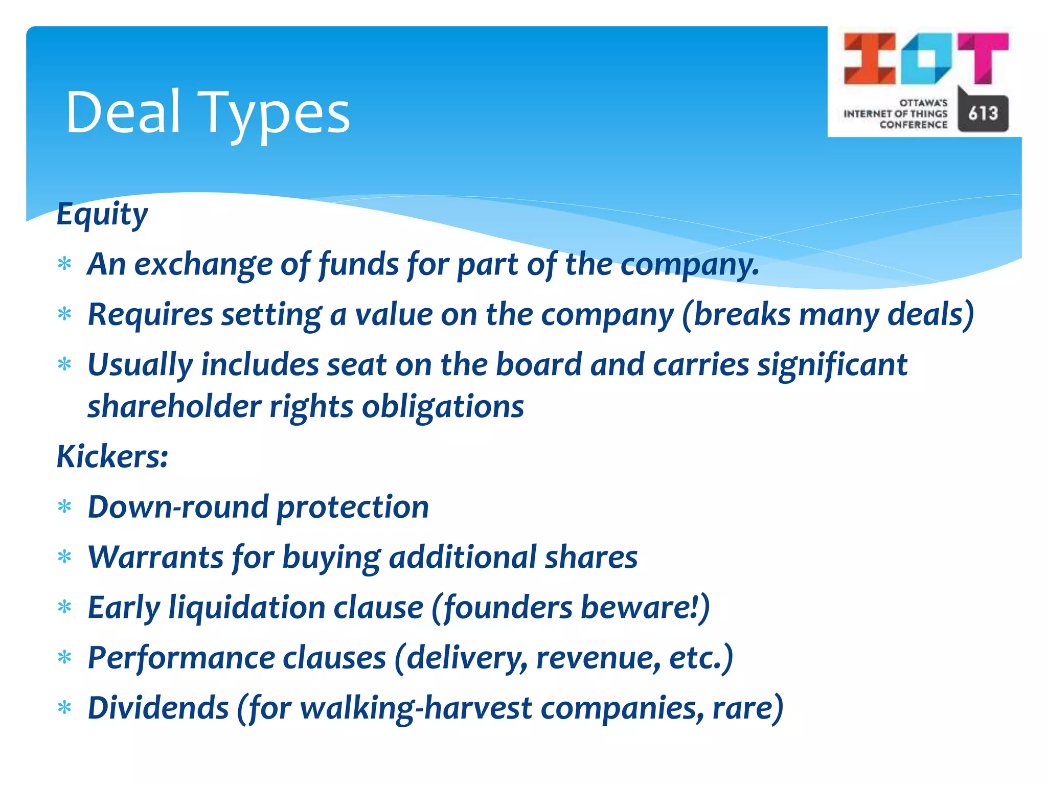 Equity
 An exchange of funds for part of the company.
 Requires setting a value on the company (breaks many deals)
 Usually includes seat on the board and carries significant
shareholder rights obligations
Kickers:
 Down-round protection
 Warrants for buying additional shares
 Early liquidation clause (founders beware!)
 Performance clauses (delivery, revenue, etc.)
 Dividends (for walking-harvest companies, rare)
Deal Types
 