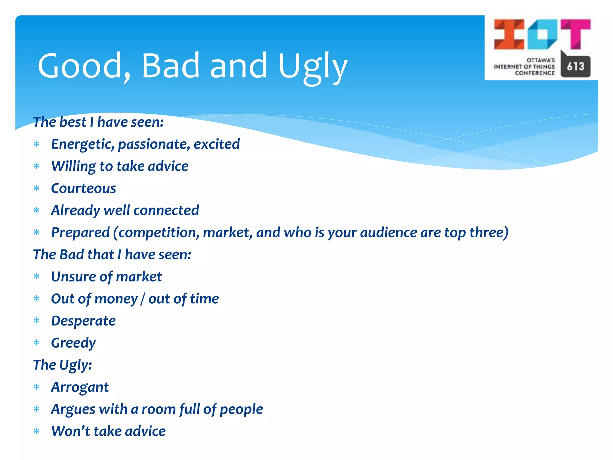 The best I have seen:
 Energetic, passionate, excited
 Willing to take advice
 Courteous
 Already well connected
 Prepared (competition, market, and who is your audience are top three)
The Bad that I have seen:
 Unsure of market
 Out of money / out of time
 Desperate
 Greedy
The Ugly:
 Arrogant
 Argues with a room full of people
 Won’t take advice
Good, Bad and Ugly
 