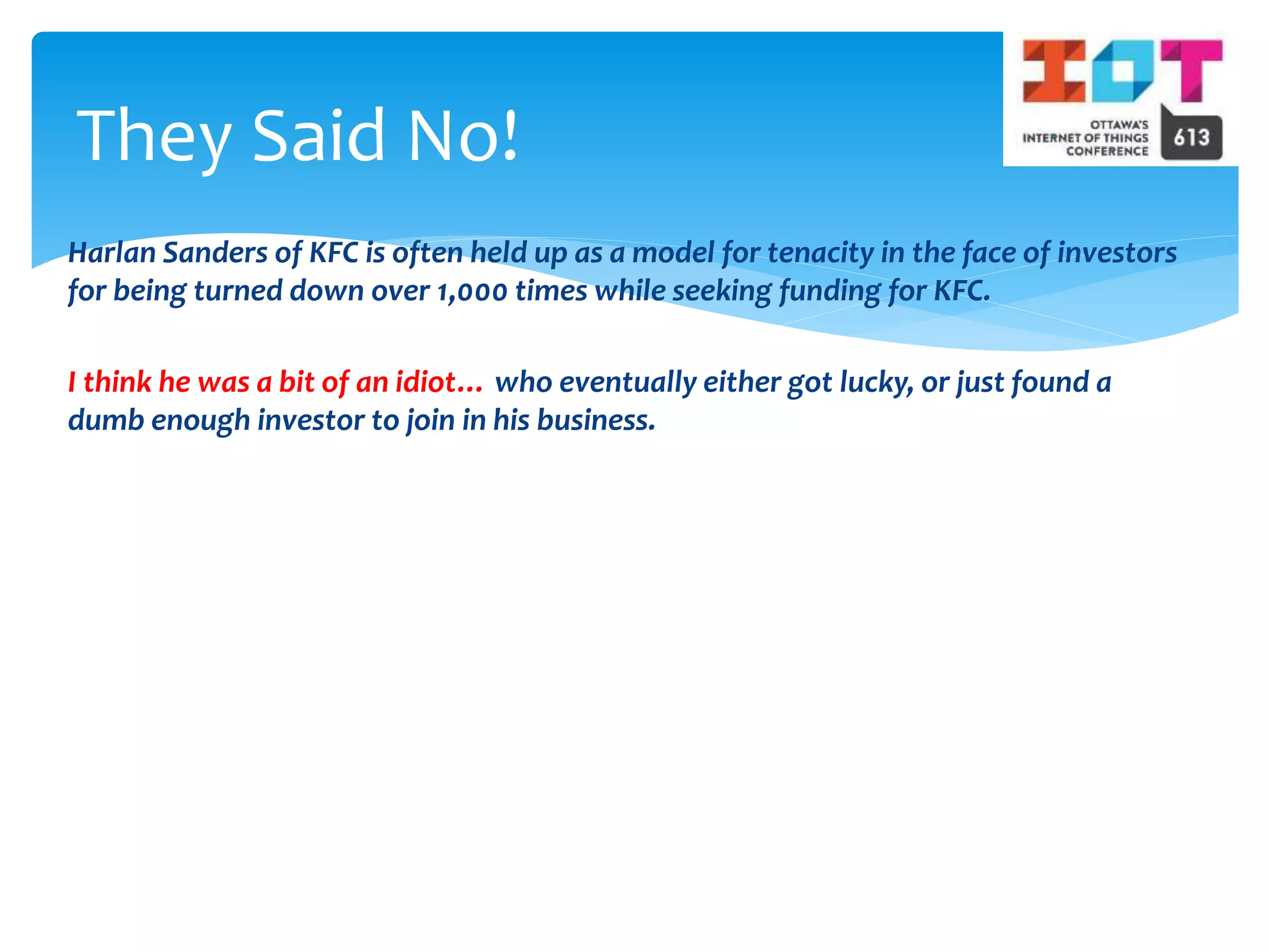 Harlan Sanders of KFC is often held up as a model for tenacity in the face of investors
for being turned down over 1,000 times while seeking funding for KFC.
I think he was a bit of an idiot… who eventually either got lucky, or just found a
dumb enough investor to join in his business.
They Said No!
 