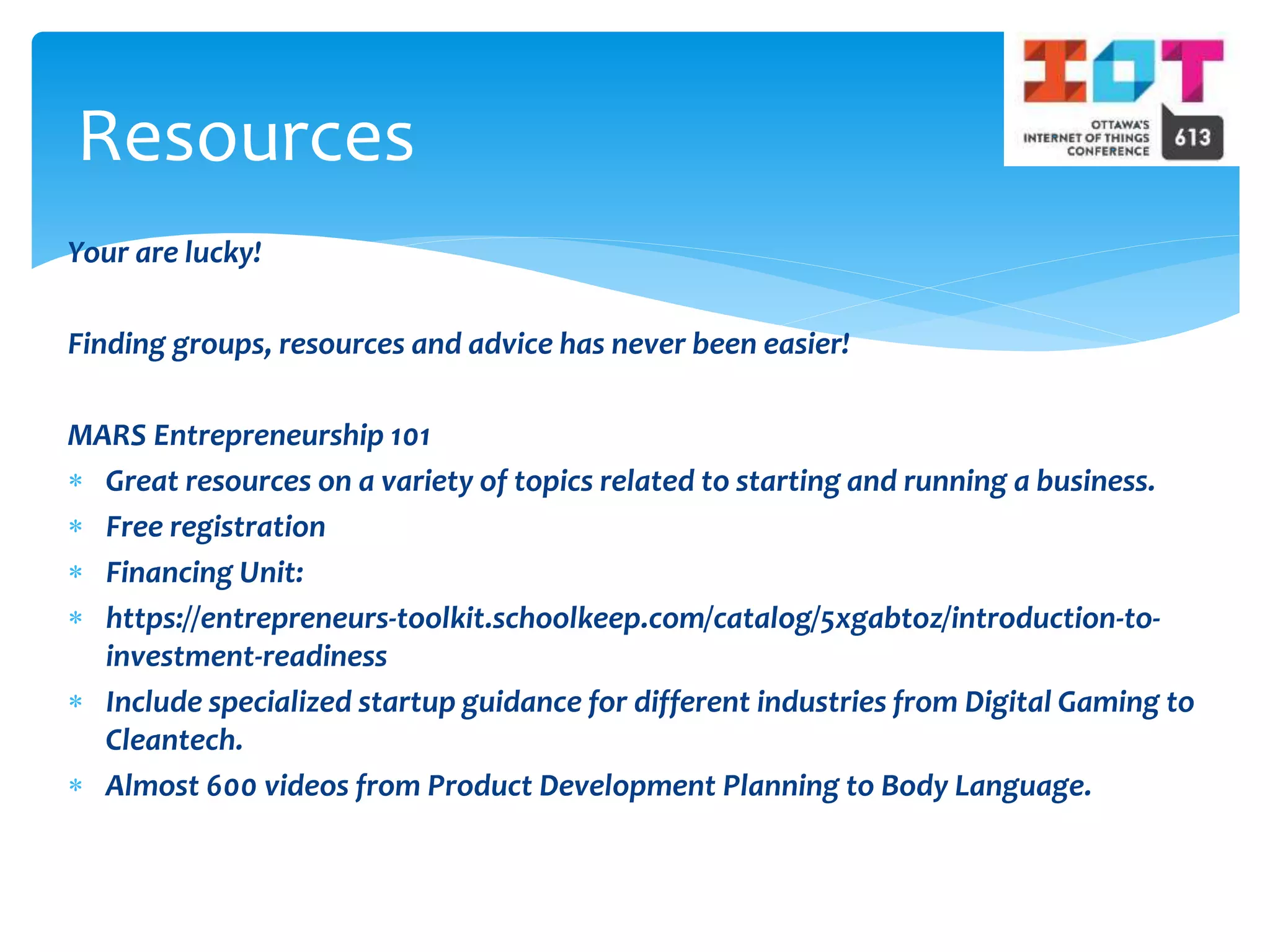 Your are lucky!
Finding groups, resources and advice has never been easier!
MARS Entrepreneurship 101
 Great resources on a variety of topics related to starting and running a business.
 Free registration
 Financing Unit:
 https://entrepreneurs-toolkit.schoolkeep.com/catalog/5xgabtoz/introduction-to-
investment-readiness
 Include specialized startup guidance for different industries from Digital Gaming to
Cleantech.
 Almost 600 videos from Product Development Planning to Body Language.
Resources
 