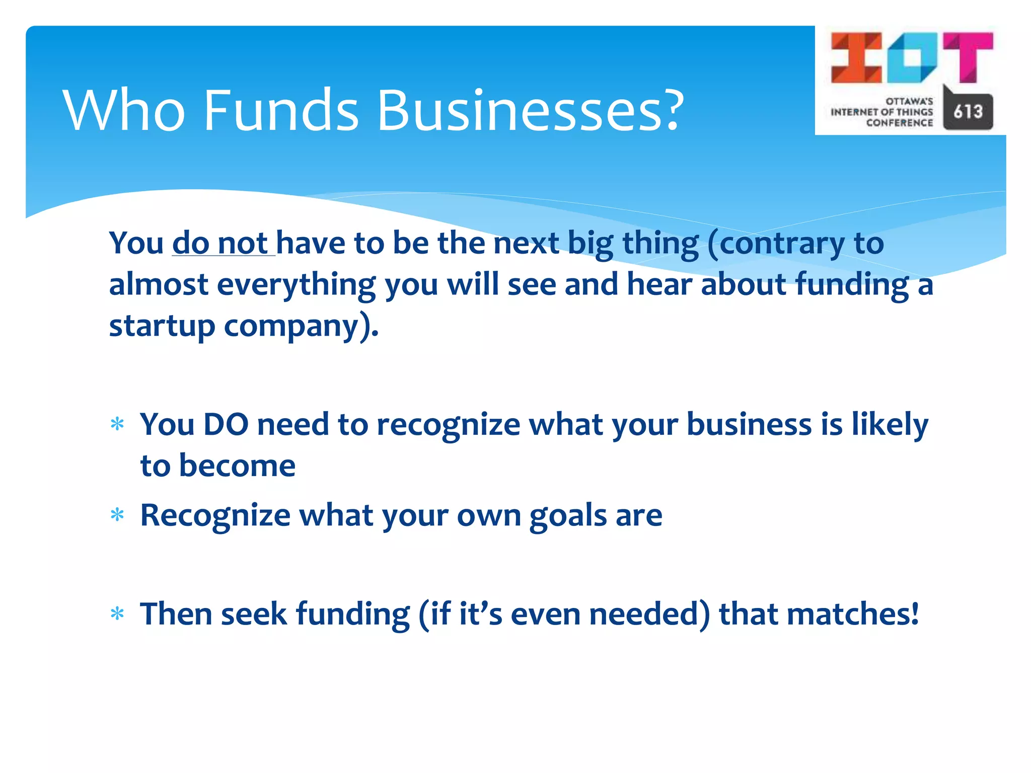 You do not have to be the next big thing (contrary to
almost everything you will see and hear about funding a
startup company).
 You DO need to recognize what your business is likely
to become
 Recognize what your own goals are
 Then seek funding (if it’s even needed) that matches!
Who Funds Businesses?
 