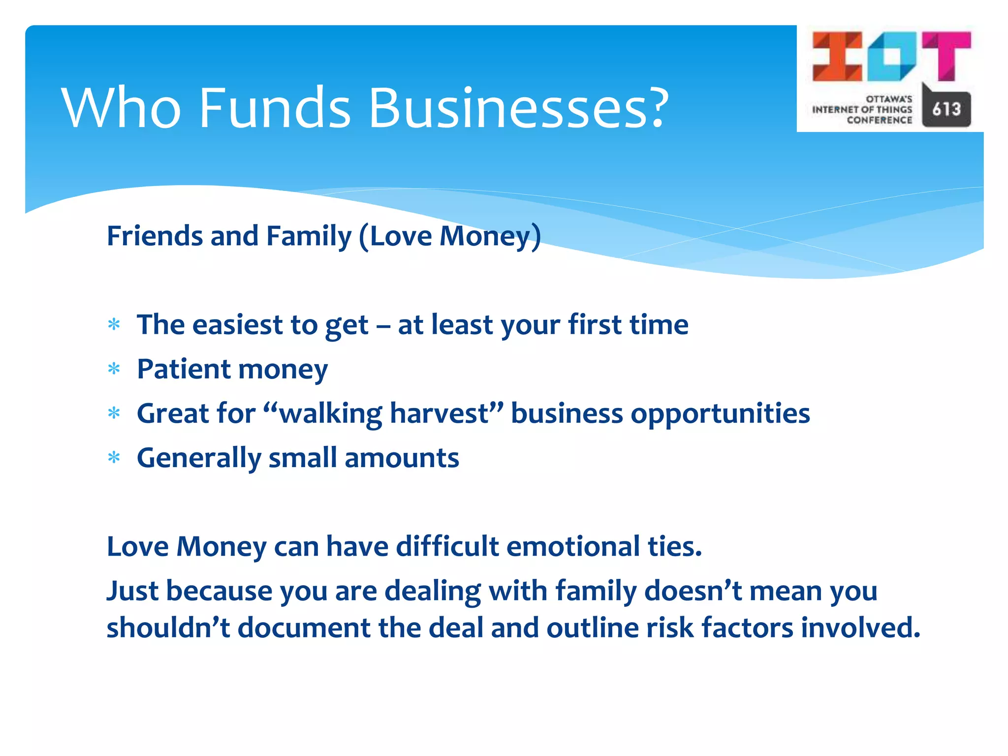 Friends and Family (Love Money)
 The easiest to get – at least your first time
 Patient money
 Great for “walking harvest” business opportunities
 Generally small amounts
Love Money can have difficult emotional ties.
Just because you are dealing with family doesn’t mean you
shouldn’t document the deal and outline risk factors involved.
Who Funds Businesses?
 
