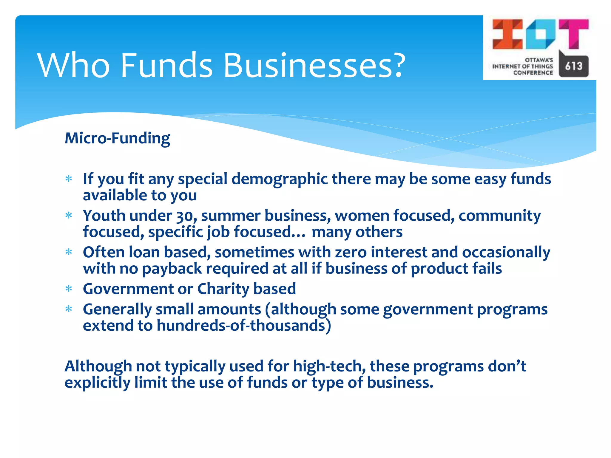 Micro-Funding
 If you fit any special demographic there may be some easy funds
available to you
 Youth under 30, summer business, women focused, community
focused, specific job focused… many others
 Often loan based, sometimes with zero interest and occasionally
with no payback required at all if business of product fails
 Government or Charity based
 Generally small amounts (although some government programs
extend to hundreds-of-thousands)
Although not typically used for high-tech, these programs don’t
explicitly limit the use of funds or type of business.
Who Funds Businesses?
 