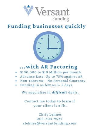 $100,000 to $10 Million per month
Advance Rate: Up to 75% against AR
Non-recourse - No Personal Guaranty
Funding in as few as 3- 5 days
We specialize in difficult deals.
Contact me today to learn if
your client is a fit.
Chris Lehnes
203-304-9527
clehnes@versantfunding.com
Funding businesses quickly
...with AR Factoring
 