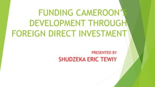 FUNDING CAMEROON’S
DEVELOPMENT THROUGH
FOREIGN DIRECT INVESTMENT
PRESENTED BY
SHUDZEKA ERIC TEWIY
 