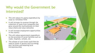 Why would the Government be
interested?
 This will reduce its yearly expenditure by
close to 134 billion FCFA
 It will increase its revenue through the
collection of taxes from companies that
grow around the multinationals (in their
value chains and value networks)
 It will increase employment opportunities
in the country
 This will reduce government expenditure
on the provision of social facilities such as
roads, hospitals, schools, etc
 The release of such funds could then be
used to invest in sectors such as energy,
port facilities and boosting local
entrepreneurship
 