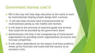 Government interest cont’d
 FDI in this way will help align education to the world of work
by multinationals helping schools design their curricula
 it will also help increase local entrepreneurship by
multinationals posing as role models and mentors
 It will lead to the provision of essential goods and services
that could not be provided by the government alone
 Multinationals will help in the reengineering of Cameroonian
organisations by providing newer organizational structures and
increase competition
 It will reduce dependence on the export of primary products
whose prices fluctuate and could lead the country to an
economic crisis
 