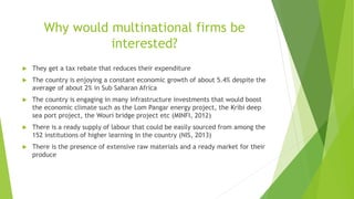 Why would multinational firms be
interested?
 They get a tax rebate that reduces their expenditure
 The country is enjoying a constant economic growth of about 5.4% despite the
average of about 2% in Sub Saharan Africa
 The country is engaging in many infrastructure investments that would boost
the economic climate such as the Lom Pangar energy project, the Kribi deep
sea port project, the Wouri bridge project etc (MINFI, 2012)
 There is a ready supply of labour that could be easily sourced from among the
152 institutions of higher learning in the country (NIS, 2013)
 There is the presence of extensive raw materials and a ready market for their
produce
 