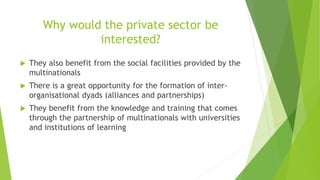 Why would the private sector be
interested?
 They also benefit from the social facilities provided by the
multinationals
 There is a great opportunity for the formation of inter-
organisational dyads (alliances and partnerships)
 They benefit from the knowledge and training that comes
through the partnership of multinationals with universities
and institutions of learning
 