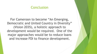 Conclusion
For Cameroon to become “An Emerging,
Democratic and United Country in Diversity”
(Vision 2035), a holistic approach to
development would be required. One of the
major approaches would be to reduce loans
and increase FDI to finance development.
 