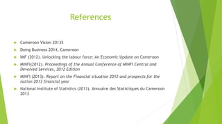 References
 Cameroon Vision 20135
 Doing Business 2014, Cameroon
 IMF (2012). Unlocking the labour force: An Economic Update on Cameroon
 MINFI(2012). Proceedings of the Annual Conference of MINFI Central and
Devolved Services, 2012 Edition
 MINFI (2013). Report on the Financial situation 2012 and prospects for the
nation 2013 financial year
 National Institute of Statistics (2013). Annuaire des Statistiques du Cameroon
2013
 